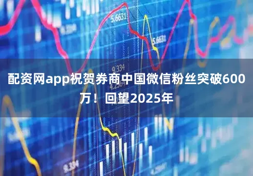 配资网app祝贺券商中国微信粉丝突破600万！回望2025年